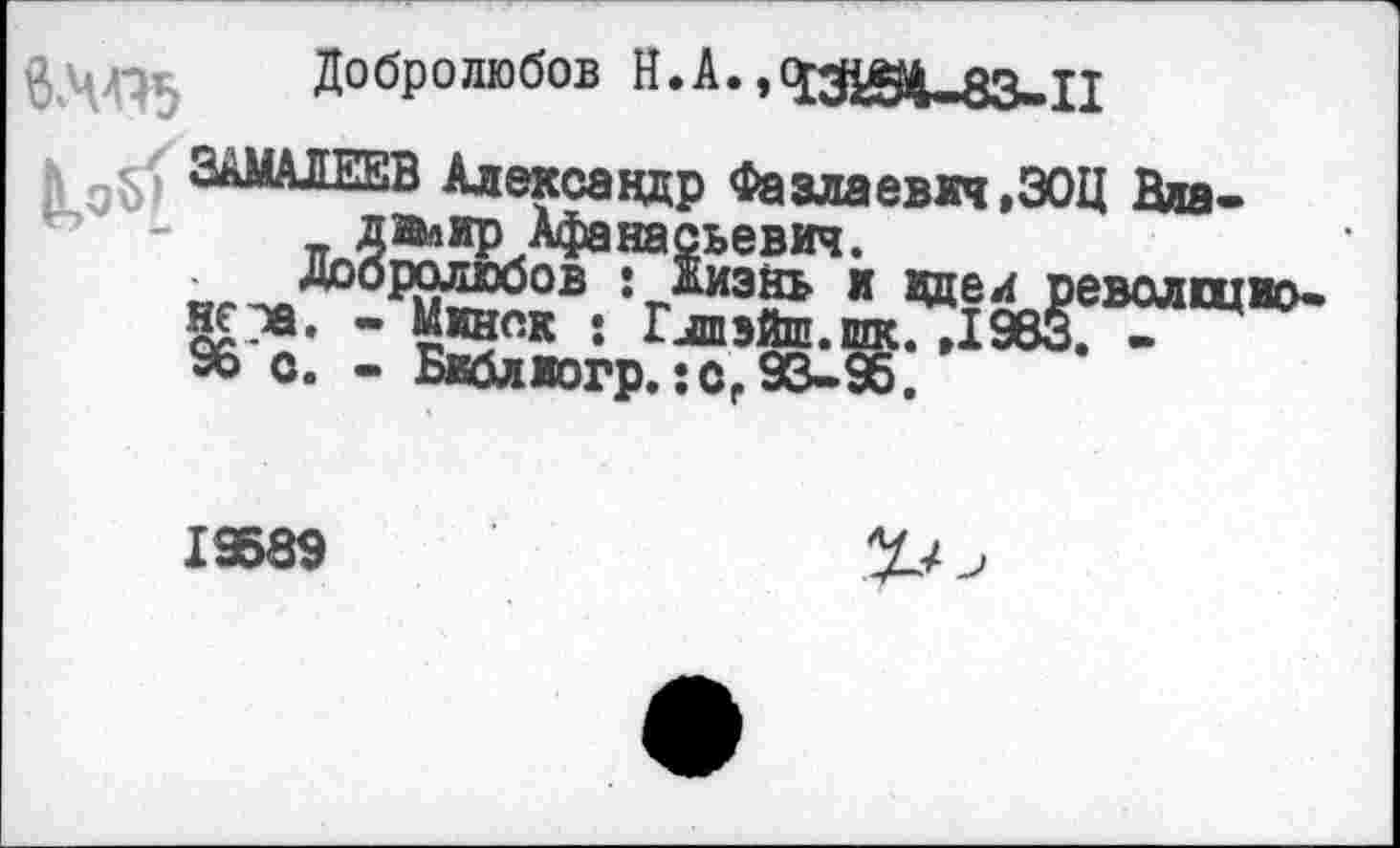 ﻿
Добролюбов Н.А.»43294-83-11
е ЗАМАЛЕЕВ Александр Фазлаевкч ,30Ц Вяа-3 _ двлир Афанасьевич.
Добролюбов : жизнь и вдел революционен. - Минск : Глпэйш.щс. ,1983. -96 о. - Бвблжогр.:сг 93-98.
19889
